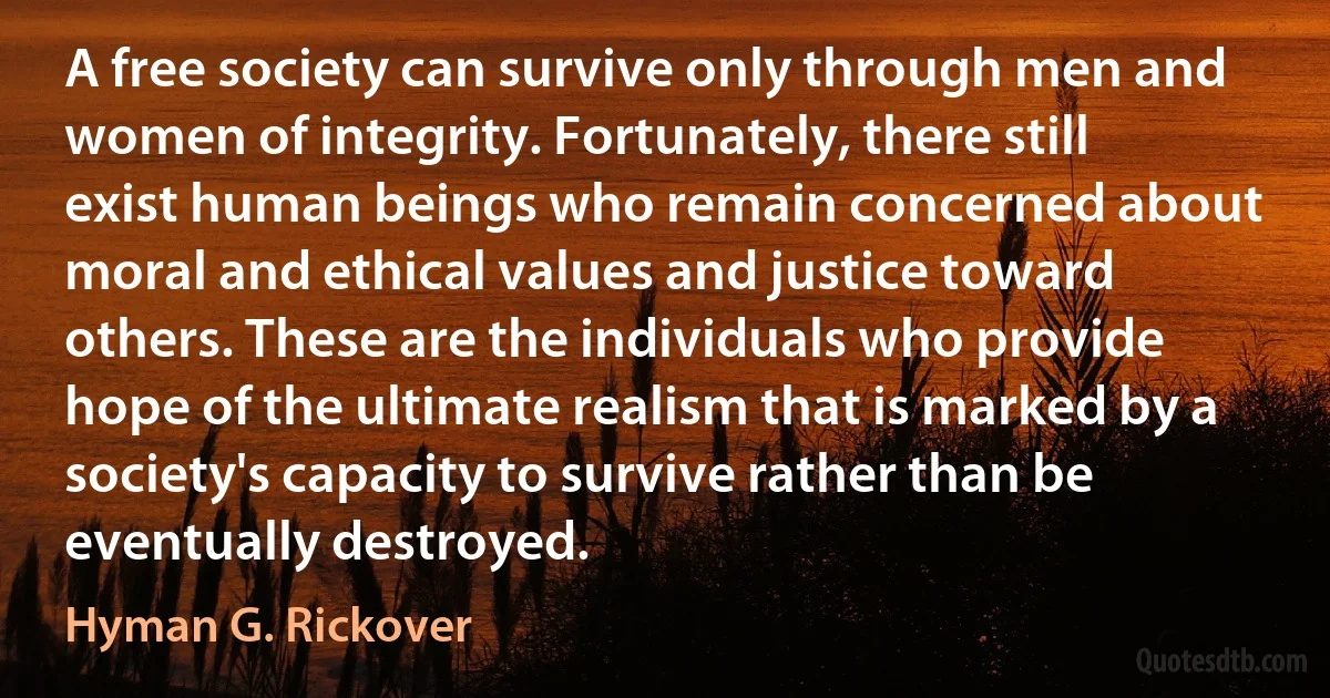 A free society can survive only through men and women of integrity. Fortunately, there still exist human beings who remain concerned about moral and ethical values and justice toward others. These are the individuals who provide hope of the ultimate realism that is marked by a society's capacity to survive rather than be eventually destroyed. (Hyman G. Rickover)