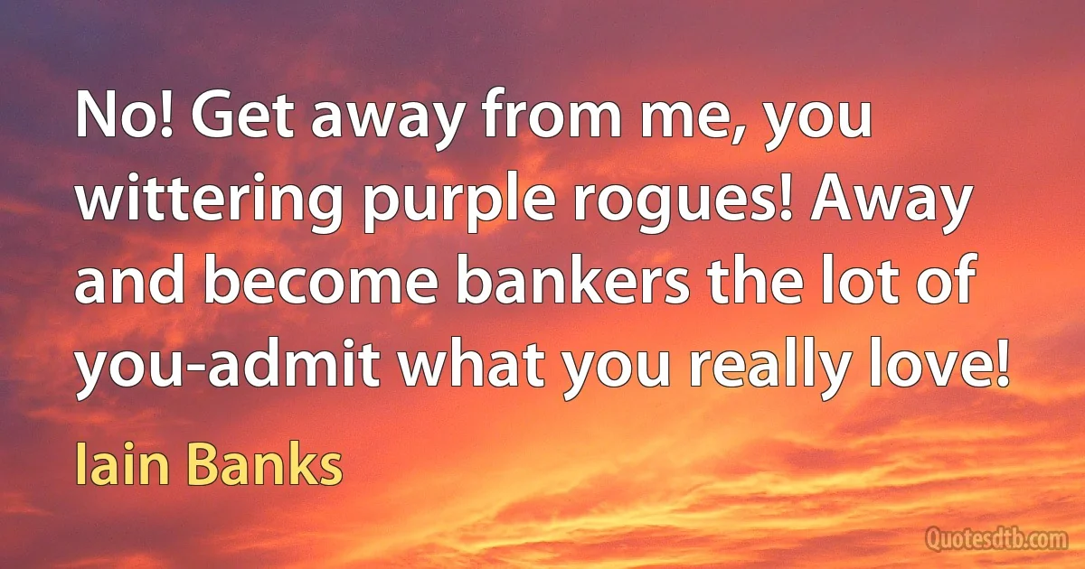 No! Get away from me, you wittering purple rogues! Away and become bankers the lot of you-admit what you really love! (Iain Banks)