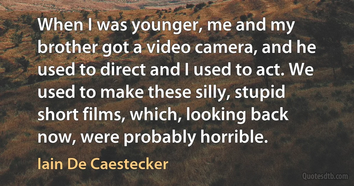 When I was younger, me and my brother got a video camera, and he used to direct and I used to act. We used to make these silly, stupid short films, which, looking back now, were probably horrible. (Iain De Caestecker)