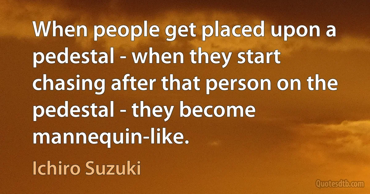 When people get placed upon a pedestal - when they start chasing after that person on the pedestal - they become mannequin-like. (Ichiro Suzuki)