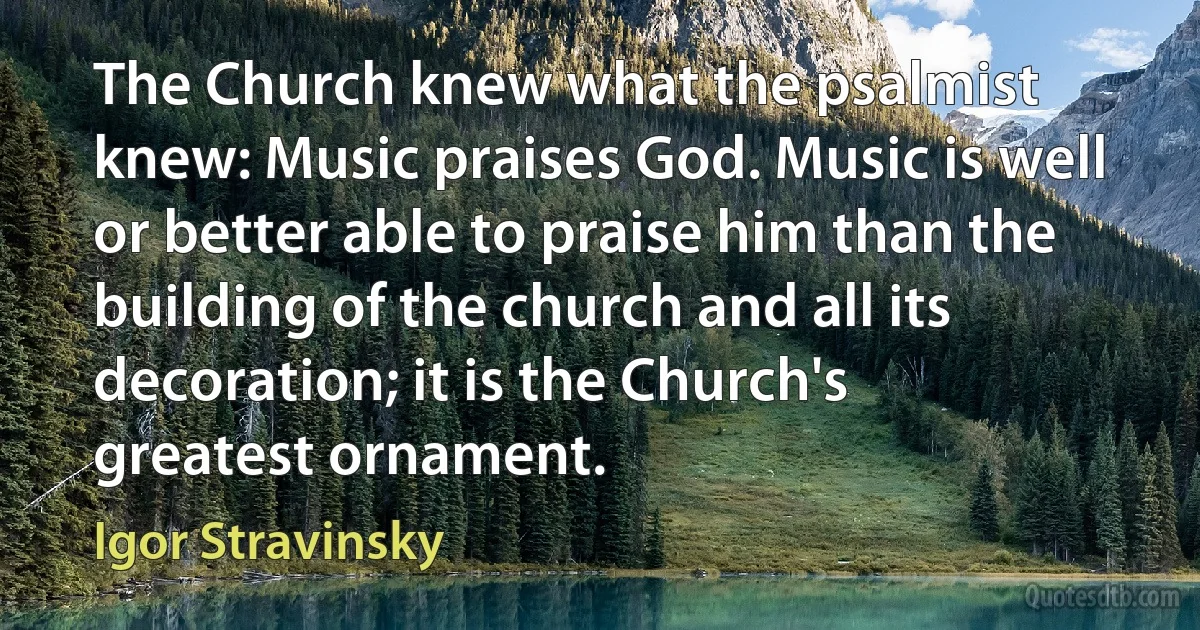 The Church knew what the psalmist knew: Music praises God. Music is well or better able to praise him than the building of the church and all its decoration; it is the Church's greatest ornament. (Igor Stravinsky)