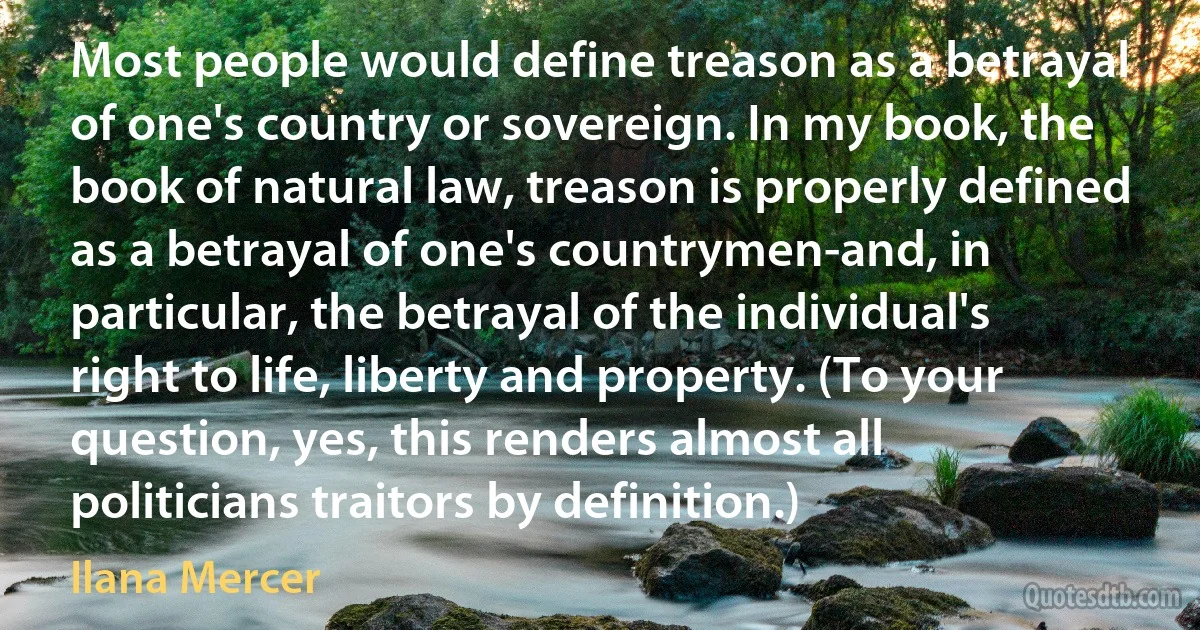 Most people would define treason as a betrayal of one's country or sovereign. In my book, the book of natural law, treason is properly defined as a betrayal of one's countrymen-and, in particular, the betrayal of the individual's right to life, liberty and property. (To your question, yes, this renders almost all politicians traitors by definition.) (Ilana Mercer)