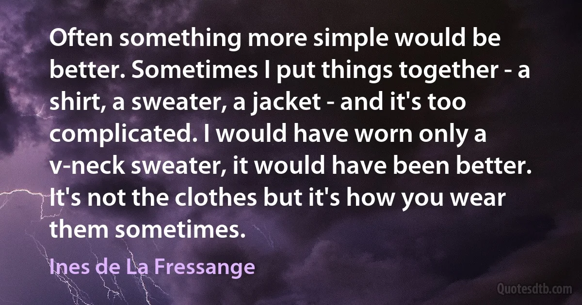 Often something more simple would be better. Sometimes I put things together - a shirt, a sweater, a jacket - and it's too complicated. I would have worn only a v-neck sweater, it would have been better. It's not the clothes but it's how you wear them sometimes. (Ines de La Fressange)