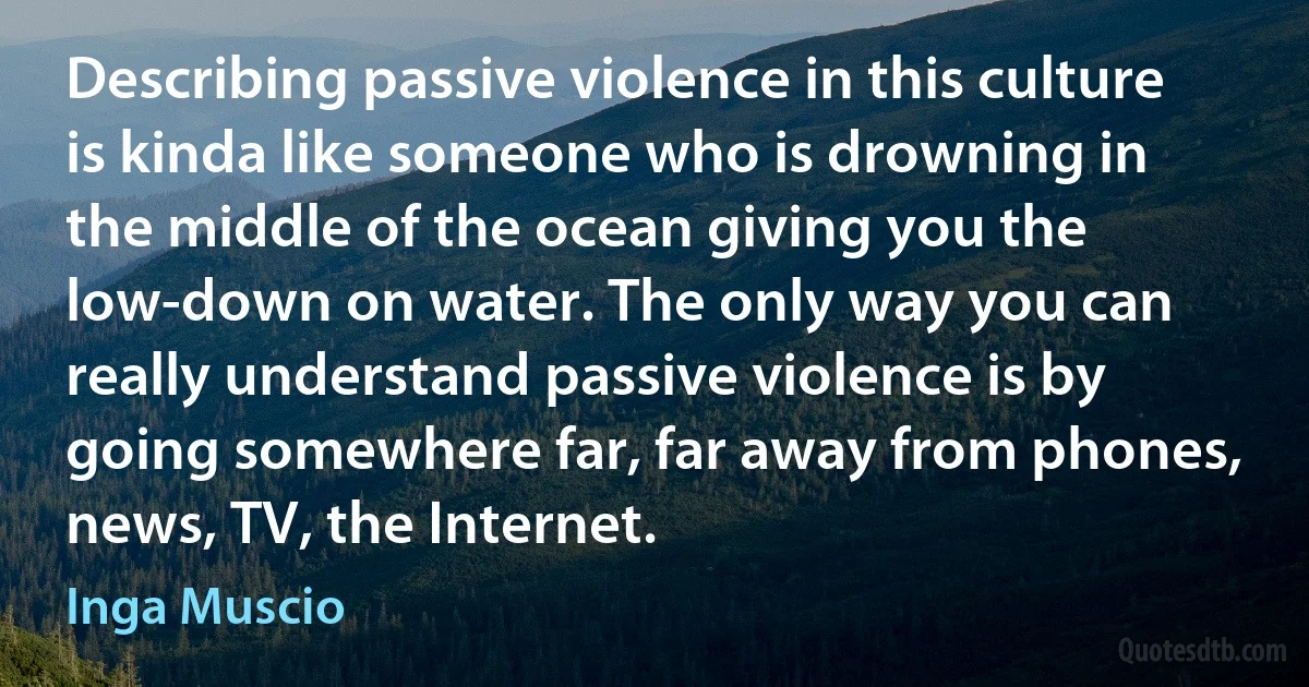 Describing passive violence in this culture is kinda like someone who is drowning in the middle of the ocean giving you the low-down on water. The only way you can really understand passive violence is by going somewhere far, far away from phones, news, TV, the Internet. (Inga Muscio)