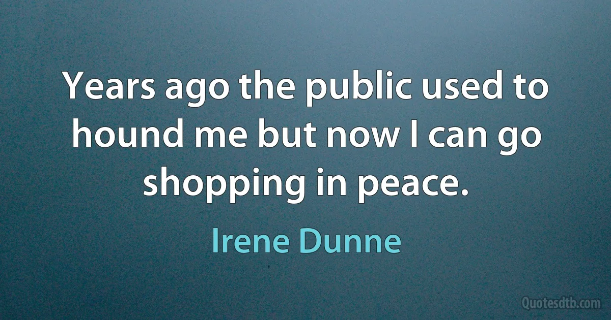 Years ago the public used to hound me but now I can go shopping in peace. (Irene Dunne)