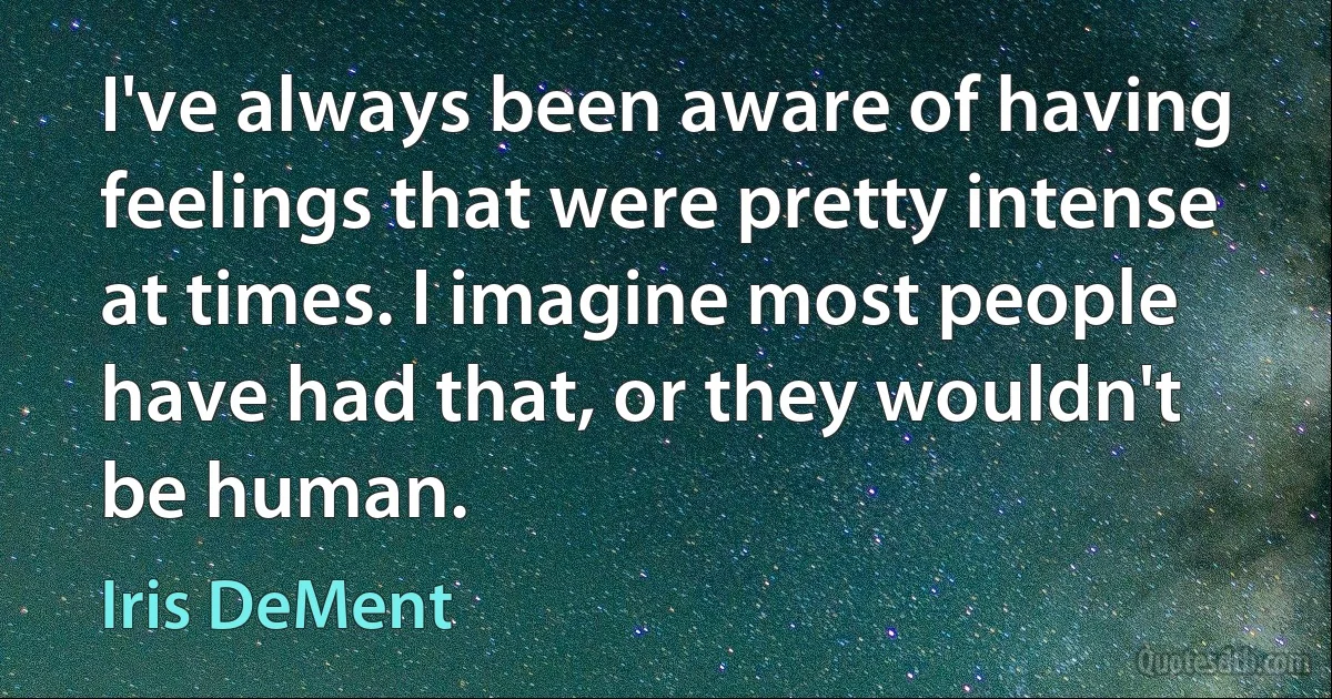 I've always been aware of having feelings that were pretty intense at times. I imagine most people have had that, or they wouldn't be human. (Iris DeMent)