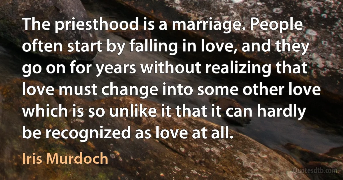 The priesthood is a marriage. People often start by falling in love, and they go on for years without realizing that love must change into some other love which is so unlike it that it can hardly be recognized as love at all. (Iris Murdoch)