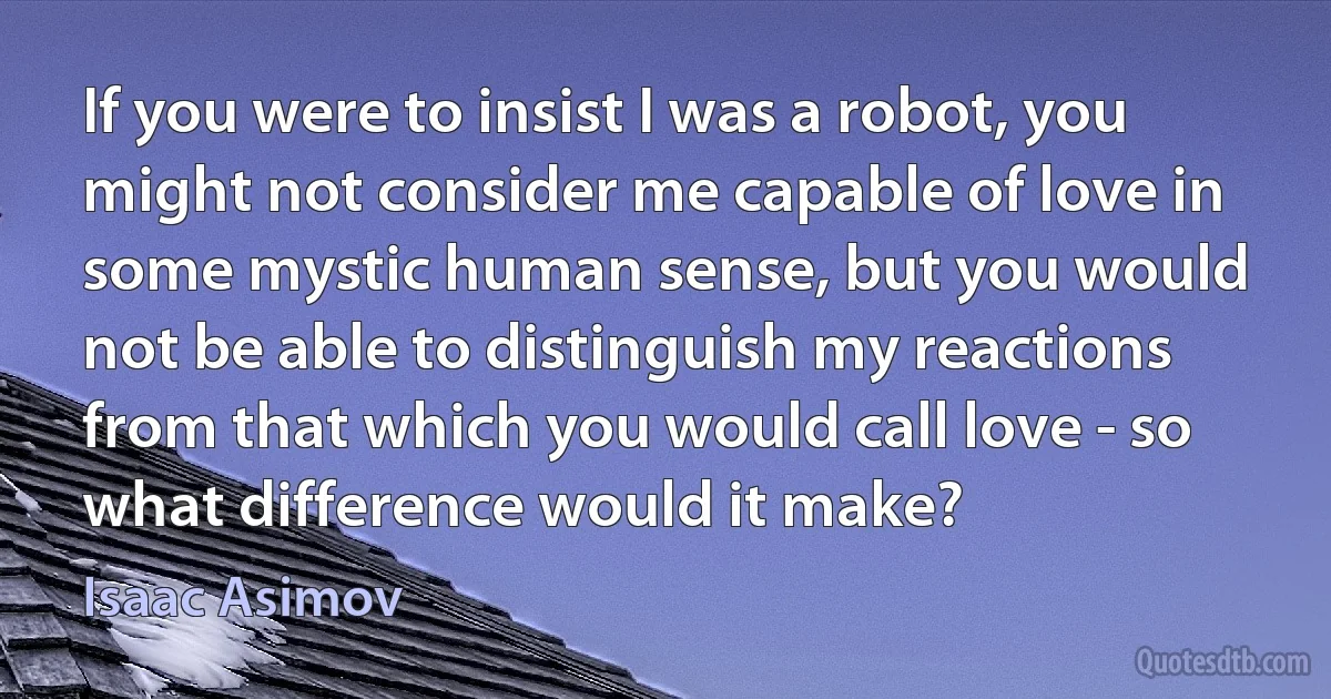 If you were to insist I was a robot, you might not consider me capable of love in some mystic human sense, but you would not be able to distinguish my reactions from that which you would call love - so what difference would it make? (Isaac Asimov)