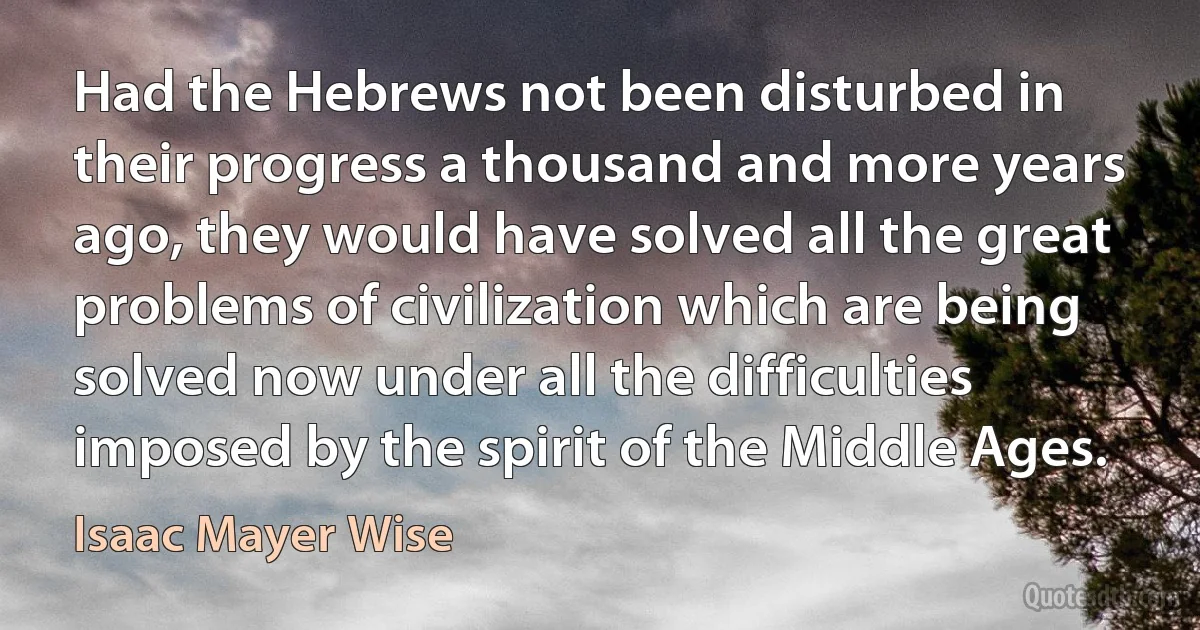 Had the Hebrews not been disturbed in their progress a thousand and more years ago, they would have solved all the great problems of civilization which are being solved now under all the difficulties imposed by the spirit of the Middle Ages. (Isaac Mayer Wise)