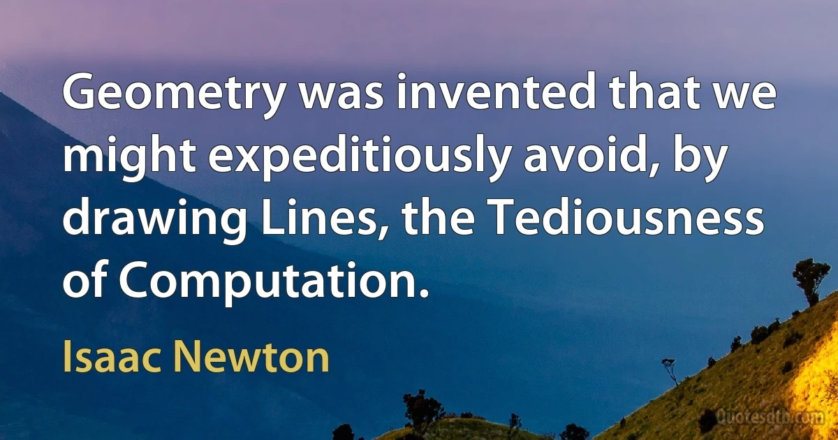 Geometry was invented that we might expeditiously avoid, by drawing Lines, the Tediousness of Computation. (Isaac Newton)