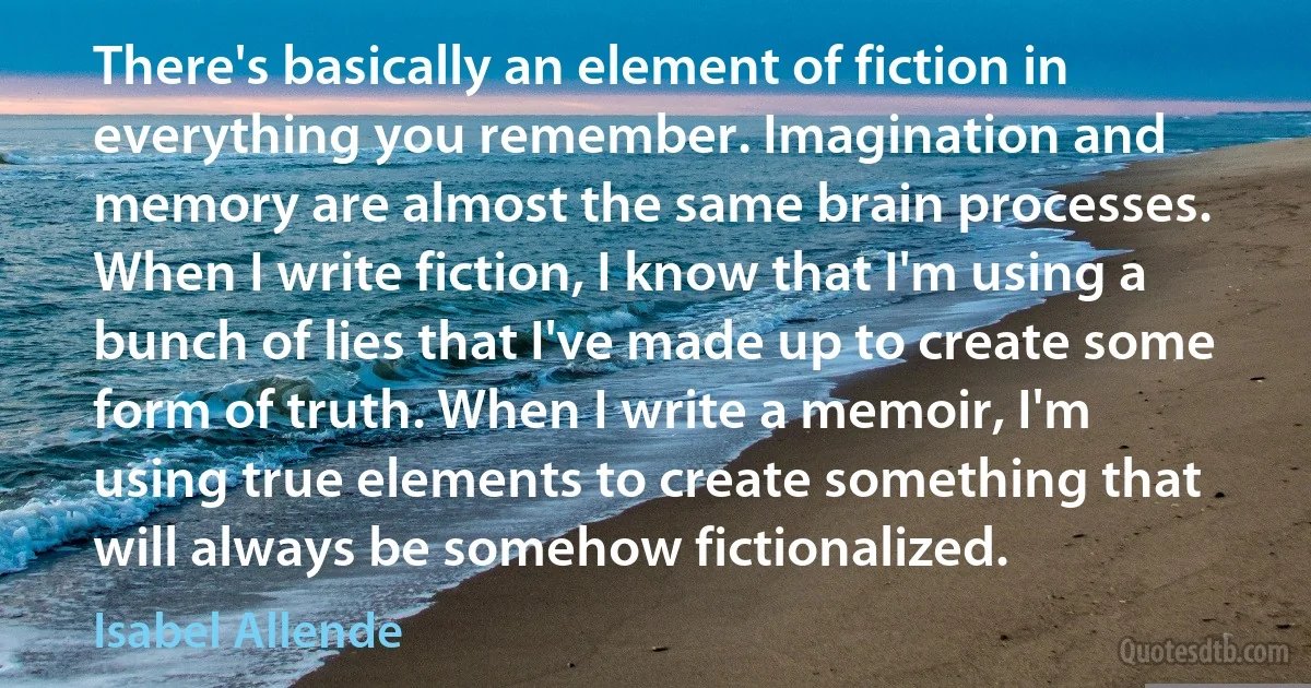 There's basically an element of fiction in everything you remember. Imagination and memory are almost the same brain processes. When I write fiction, I know that I'm using a bunch of lies that I've made up to create some form of truth. When I write a memoir, I'm using true elements to create something that will always be somehow fictionalized. (Isabel Allende)