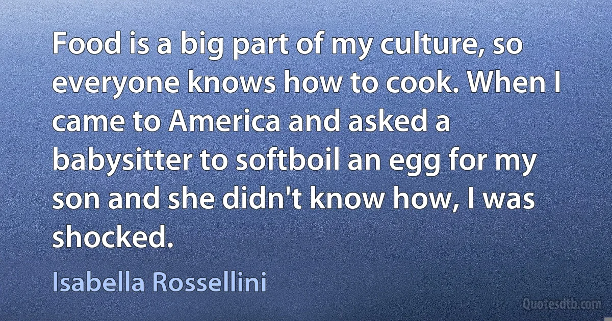 Food is a big part of my culture, so everyone knows how to cook. When I came to America and asked a babysitter to softboil an egg for my son and she didn't know how, I was shocked. (Isabella Rossellini)