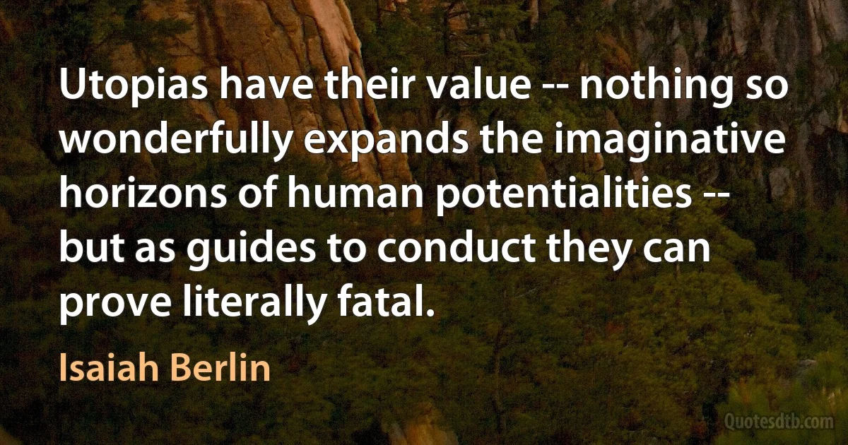 Utopias have their value -- nothing so wonderfully expands the imaginative horizons of human potentialities -- but as guides to conduct they can prove literally fatal. (Isaiah Berlin)