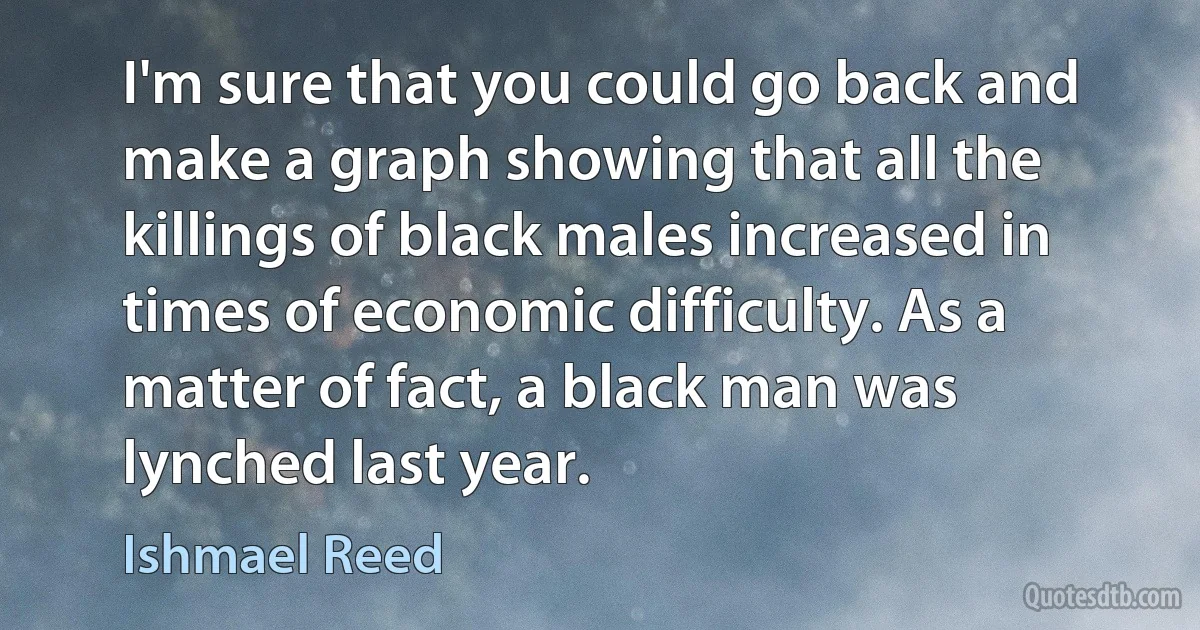 I'm sure that you could go back and make a graph showing that all the killings of black males increased in times of economic difficulty. As a matter of fact, a black man was lynched last year. (Ishmael Reed)