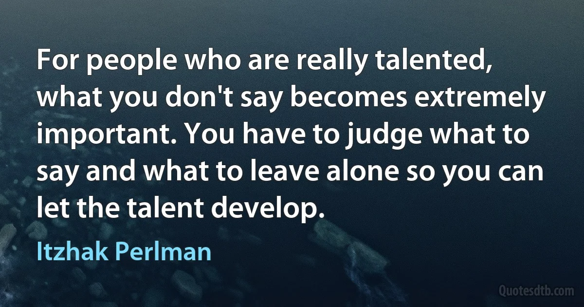 For people who are really talented, what you don't say becomes extremely important. You have to judge what to say and what to leave alone so you can let the talent develop. (Itzhak Perlman)