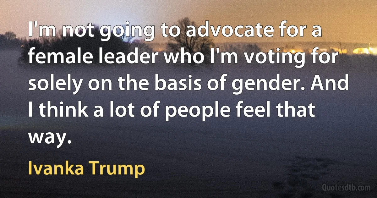 I'm not going to advocate for a female leader who I'm voting for solely on the basis of gender. And I think a lot of people feel that way. (Ivanka Trump)