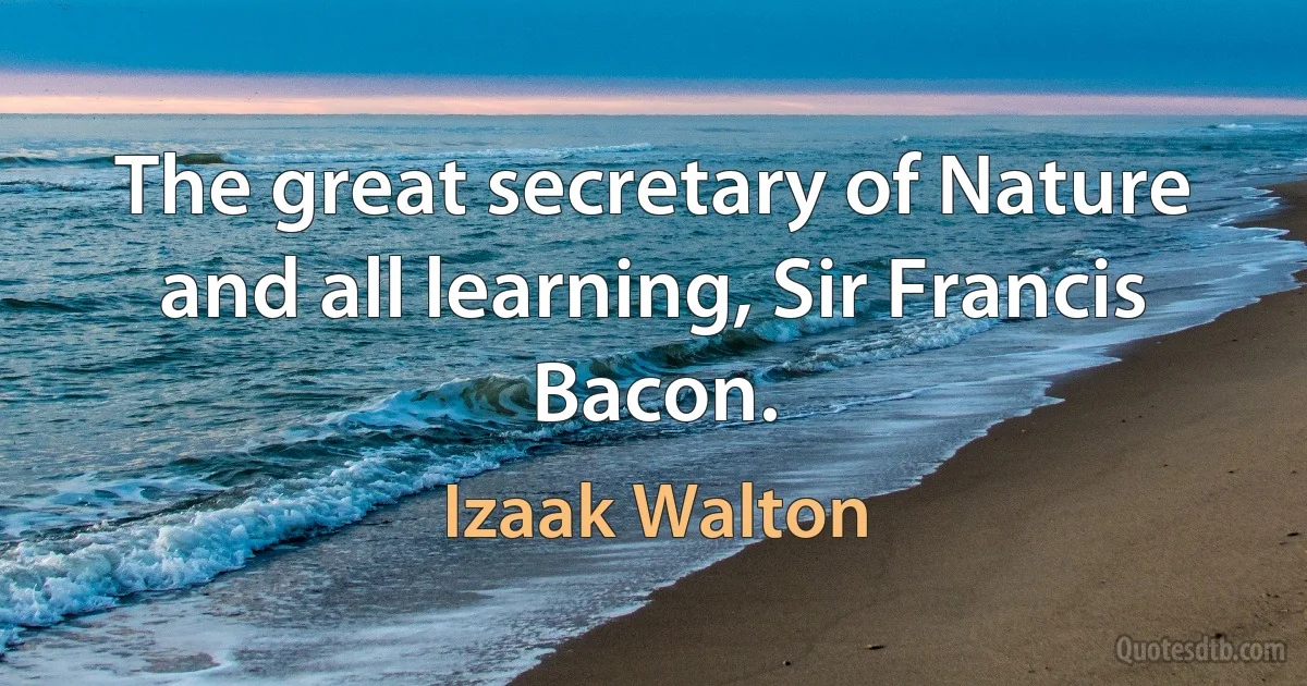 The great secretary of Nature and all learning, Sir Francis Bacon. (Izaak Walton)