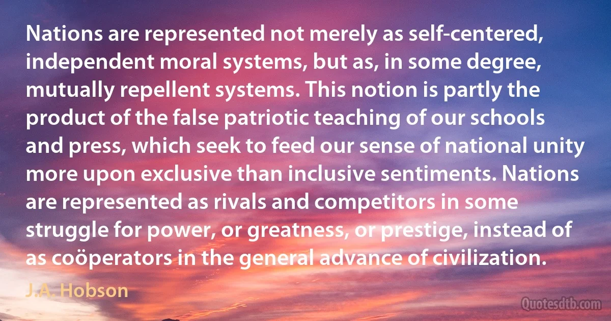 Nations are represented not merely as self-centered, independent moral systems, but as, in some degree, mutually repellent systems. This notion is partly the product of the false patriotic teaching of our schools and press, which seek to feed our sense of national unity more upon exclusive than inclusive sentiments. Nations are represented as rivals and competitors in some struggle for power, or greatness, or prestige, instead of as coöperators in the general advance of civilization. (J.A. Hobson)