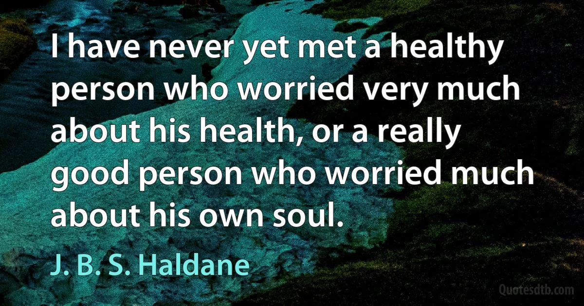 I have never yet met a healthy person who worried very much about his health, or a really good person who worried much about his own soul. (J. B. S. Haldane)