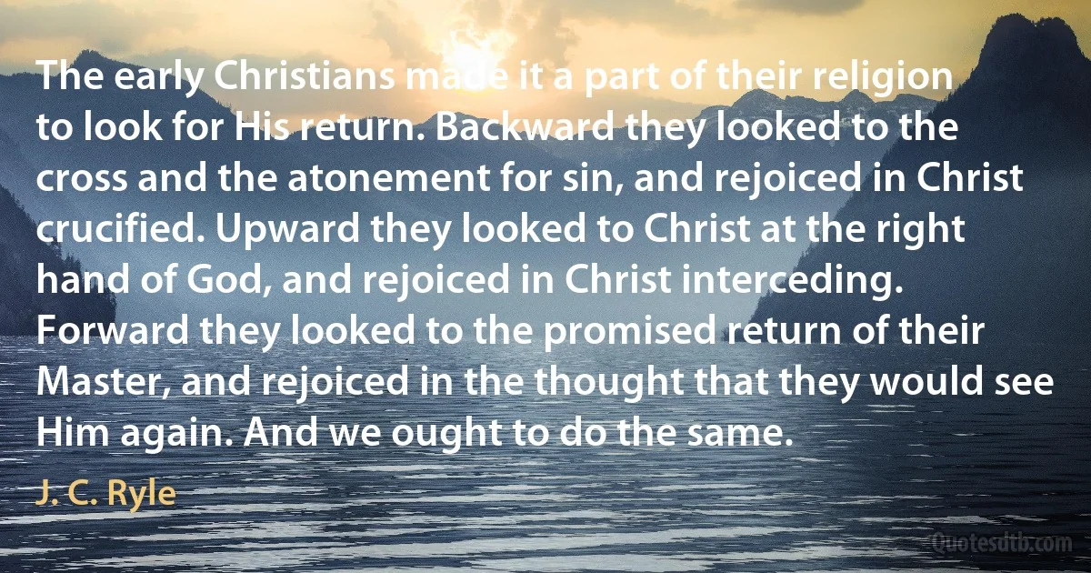 The early Christians made it a part of their religion to look for His return. Backward they looked to the cross and the atonement for sin, and rejoiced in Christ crucified. Upward they looked to Christ at the right hand of God, and rejoiced in Christ interceding. Forward they looked to the promised return of their Master, and rejoiced in the thought that they would see Him again. And we ought to do the same. (J. C. Ryle)