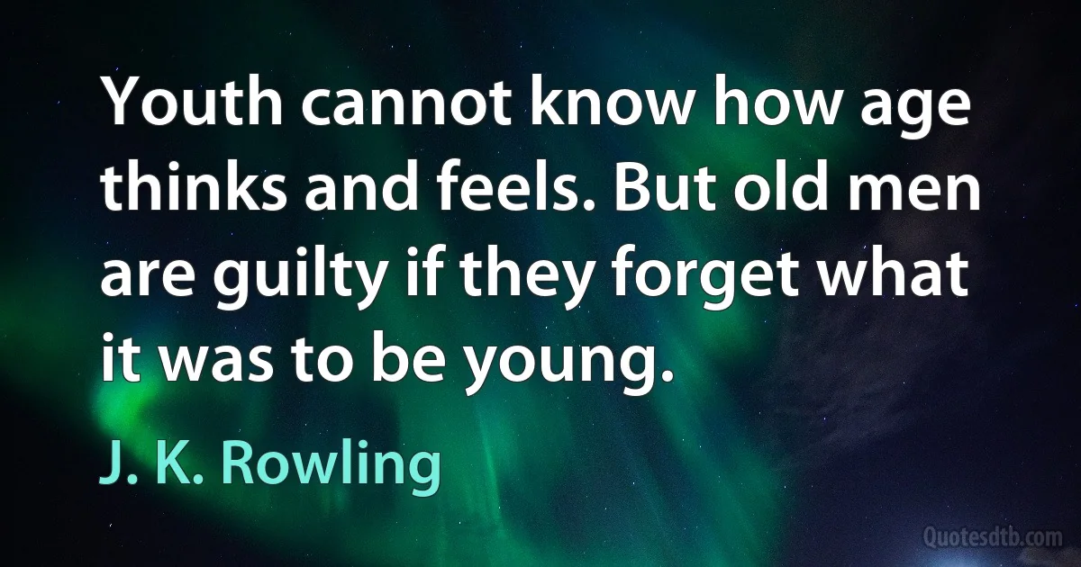 Youth cannot know how age thinks and feels. But old men are guilty if they forget what it was to be young. (J. K. Rowling)