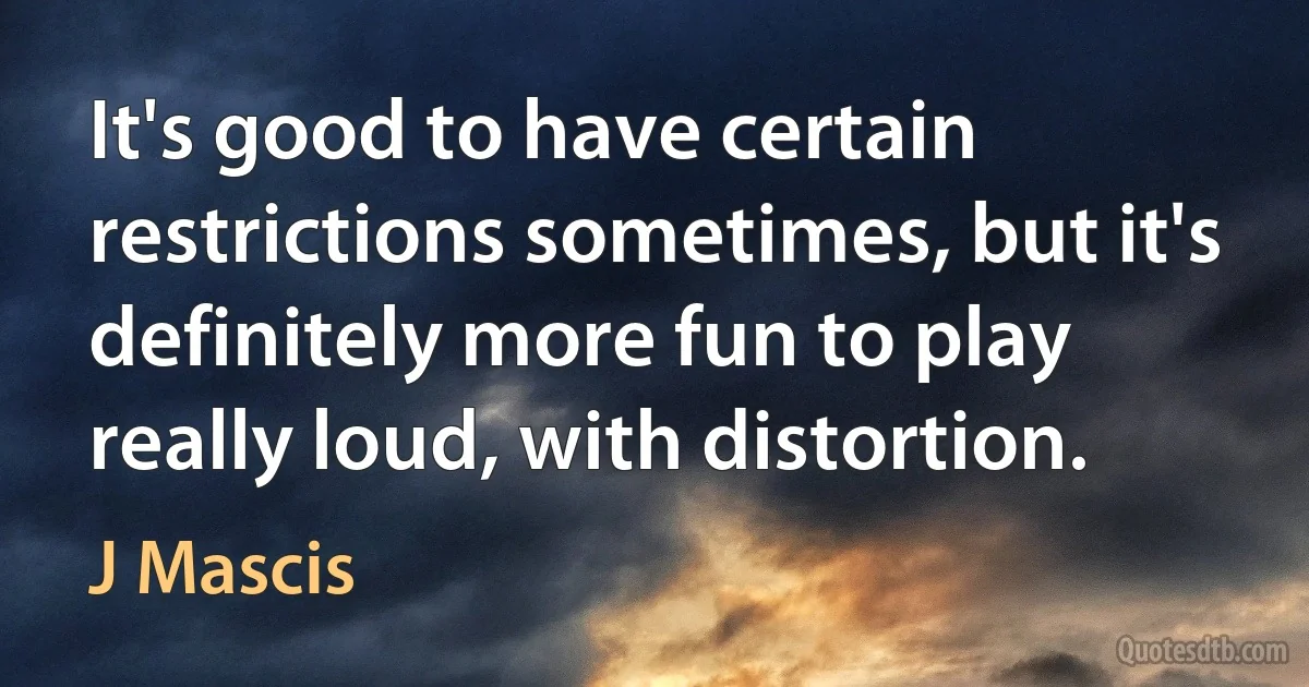 It's good to have certain restrictions sometimes, but it's definitely more fun to play really loud, with distortion. (J Mascis)