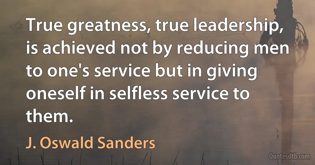 True greatness, true leadership, is achieved not by reducing men to one's service but in giving oneself in selfless service to them. (J. Oswald Sanders)