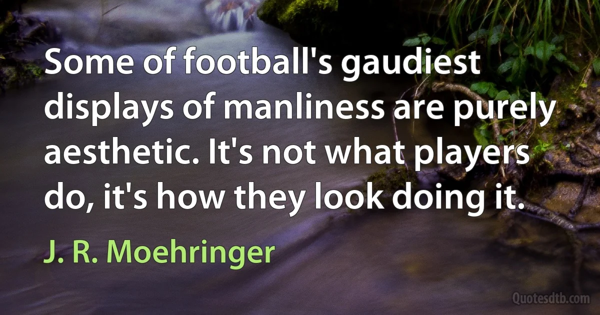 Some of football's gaudiest displays of manliness are purely aesthetic. It's not what players do, it's how they look doing it. (J. R. Moehringer)