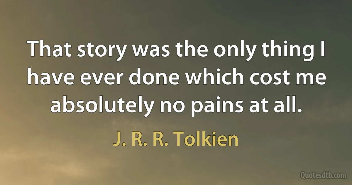 That story was the only thing I have ever done which cost me absolutely no pains at all. (J. R. R. Tolkien)