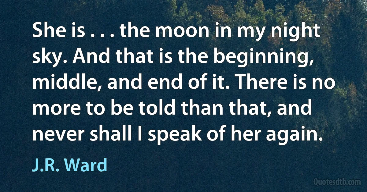 She is . . . the moon in my night sky. And that is the beginning, middle, and end of it. There is no more to be told than that, and never shall I speak of her again. (J.R. Ward)