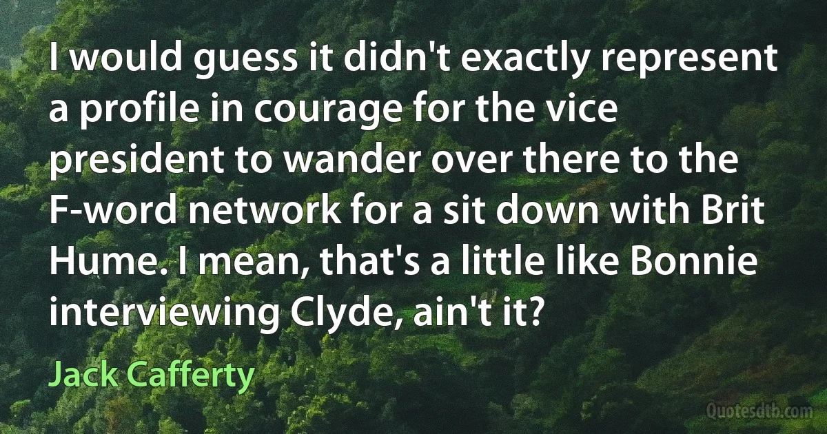 I would guess it didn't exactly represent a profile in courage for the vice president to wander over there to the F-word network for a sit down with Brit Hume. I mean, that's a little like Bonnie interviewing Clyde, ain't it? (Jack Cafferty)