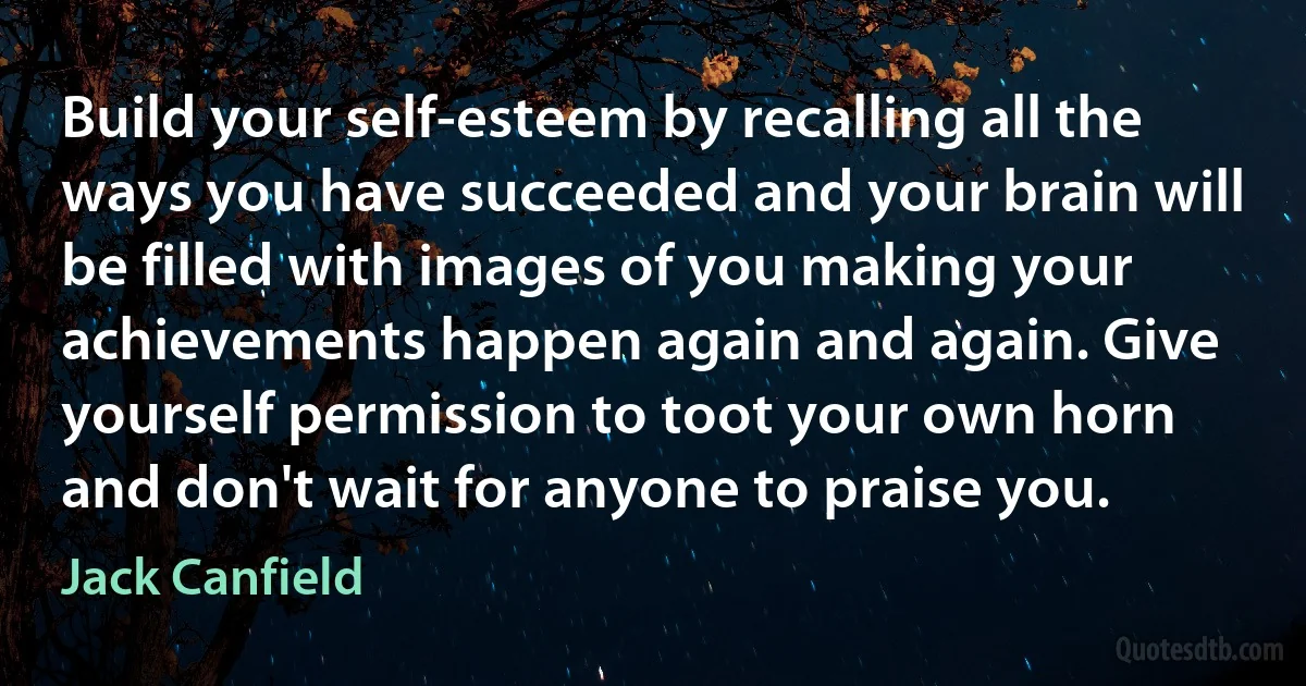 Build your self-esteem by recalling all the ways you have succeeded and your brain will be filled with images of you making your achievements happen again and again. Give yourself permission to toot your own horn and don't wait for anyone to praise you. (Jack Canfield)