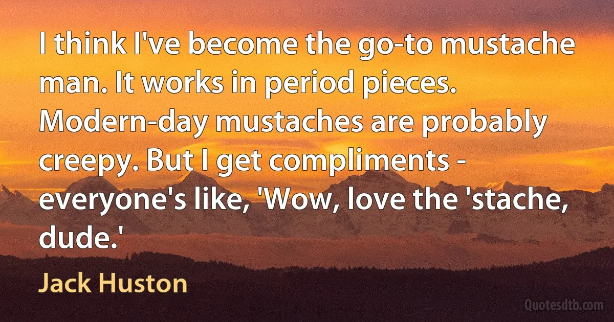 I think I've become the go-to mustache man. It works in period pieces. Modern-day mustaches are probably creepy. But I get compliments - everyone's like, 'Wow, love the 'stache, dude.' (Jack Huston)