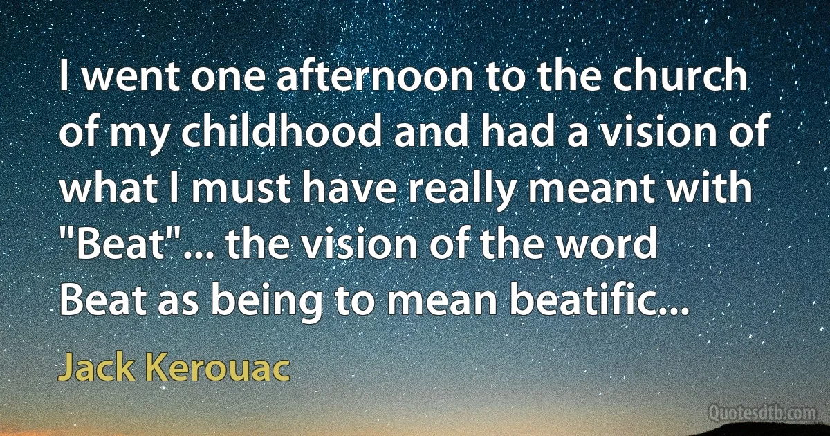 I went one afternoon to the church of my childhood and had a vision of what I must have really meant with "Beat"... the vision of the word Beat as being to mean beatific... (Jack Kerouac)