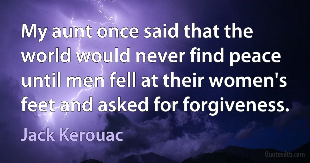 My aunt once said that the world would never find peace until men fell at their women's feet and asked for forgiveness. (Jack Kerouac)