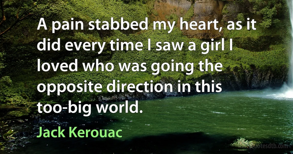 A pain stabbed my heart, as it did every time I saw a girl I loved who was going the opposite direction in this too-big world. (Jack Kerouac)