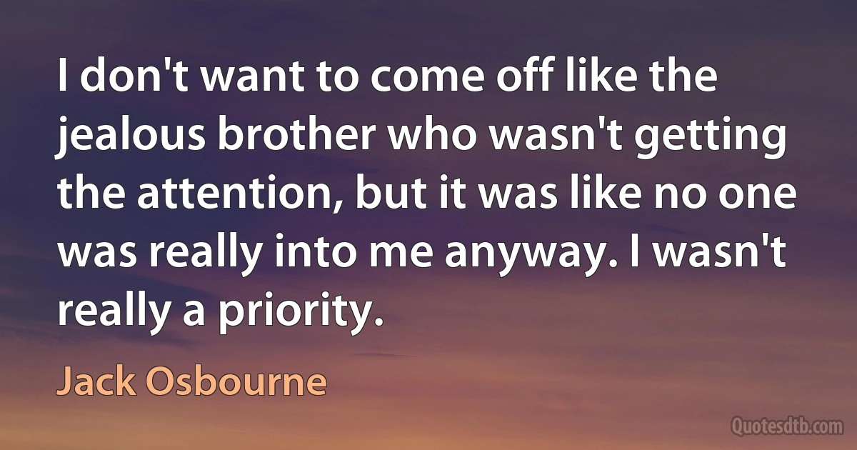 I don't want to come off like the jealous brother who wasn't getting the attention, but it was like no one was really into me anyway. I wasn't really a priority. (Jack Osbourne)