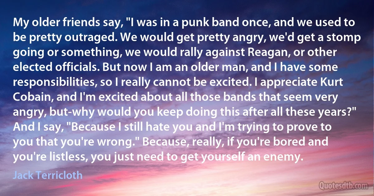 My older friends say, "I was in a punk band once, and we used to be pretty outraged. We would get pretty angry, we'd get a stomp going or something, we would rally against Reagan, or other elected officials. But now I am an older man, and I have some responsibilities, so I really cannot be excited. I appreciate Kurt Cobain, and I'm excited about all those bands that seem very angry, but-why would you keep doing this after all these years?" And I say, "Because I still hate you and I'm trying to prove to you that you're wrong." Because, really, if you're bored and you're listless, you just need to get yourself an enemy. (Jack Terricloth)