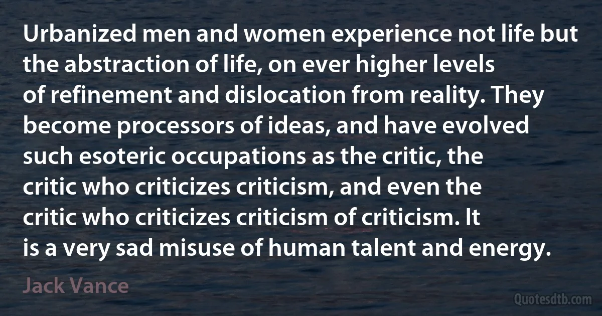 Urbanized men and women experience not life but the abstraction of life, on ever higher levels of refinement and dislocation from reality. They become processors of ideas, and have evolved such esoteric occupations as the critic, the critic who criticizes criticism, and even the critic who criticizes criticism of criticism. It is a very sad misuse of human talent and energy. (Jack Vance)