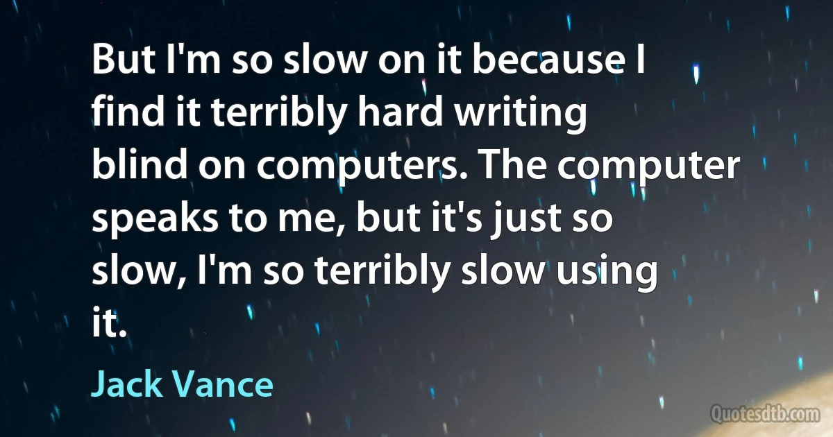 But I'm so slow on it because I find it terribly hard writing blind on computers. The computer speaks to me, but it's just so slow, I'm so terribly slow using it. (Jack Vance)