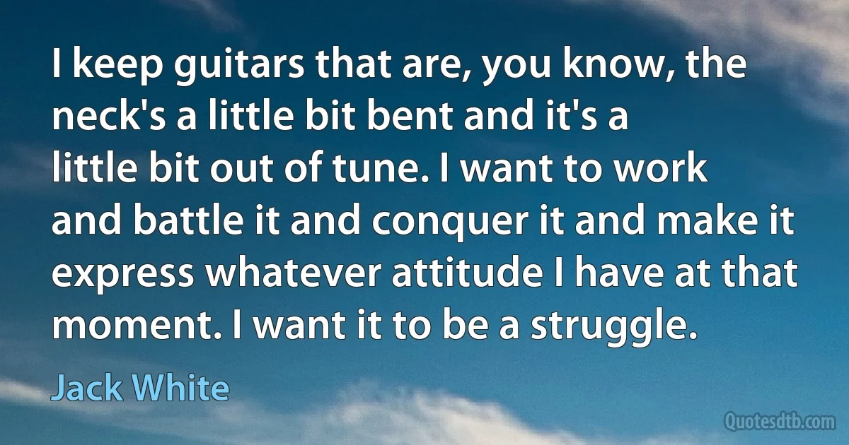 I keep guitars that are, you know, the neck's a little bit bent and it's a little bit out of tune. I want to work and battle it and conquer it and make it express whatever attitude I have at that moment. I want it to be a struggle. (Jack White)