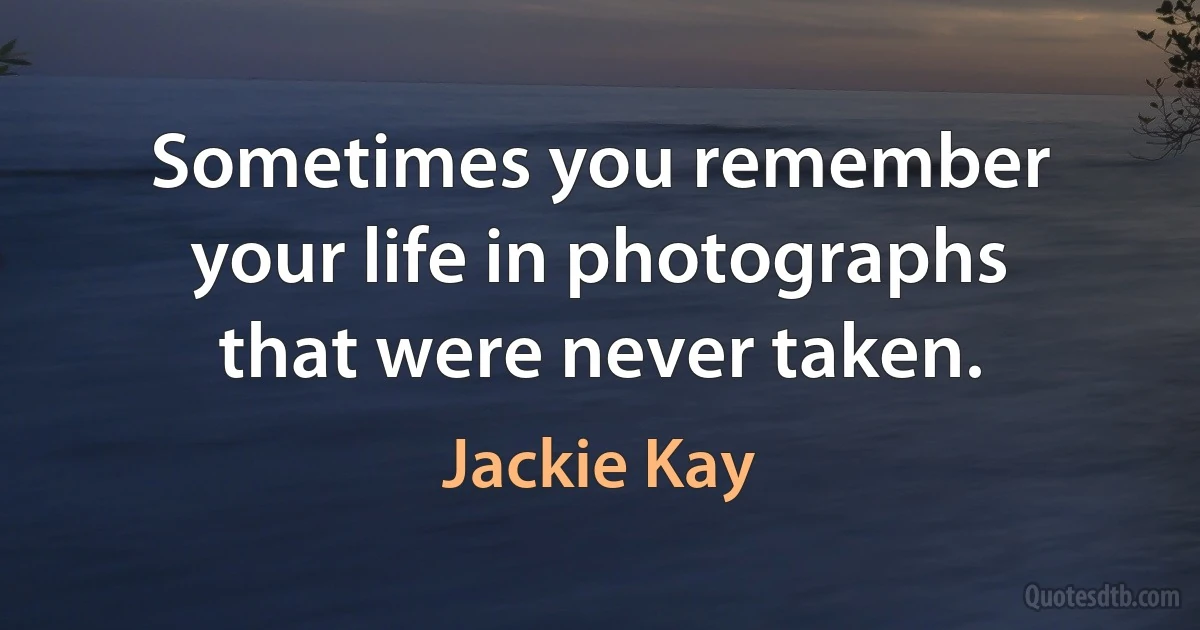 Sometimes you remember your life in photographs that were never taken. (Jackie Kay)