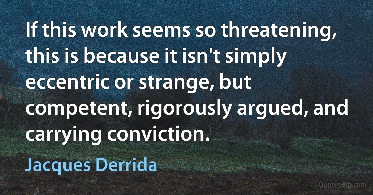 If this work seems so threatening, this is because it isn't simply eccentric or strange, but competent, rigorously argued, and carrying conviction. (Jacques Derrida)