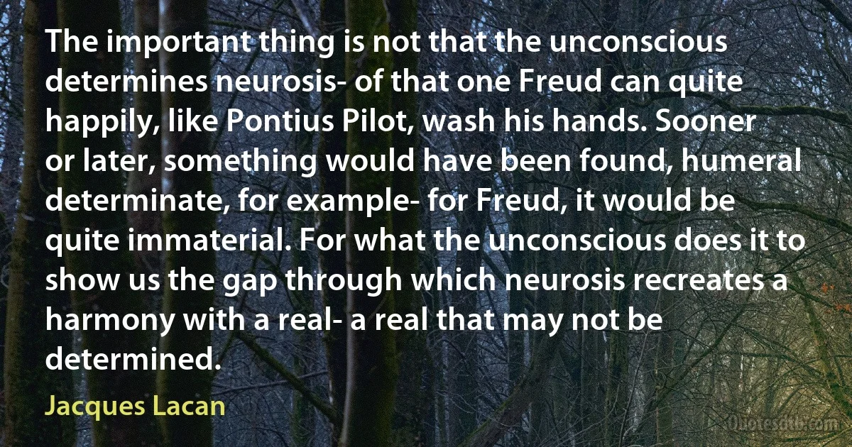 The important thing is not that the unconscious determines neurosis- of that one Freud can quite happily, like Pontius Pilot, wash his hands. Sooner or later, something would have been found, humeral determinate, for example- for Freud, it would be quite immaterial. For what the unconscious does it to show us the gap through which neurosis recreates a harmony with a real- a real that may not be determined. (Jacques Lacan)