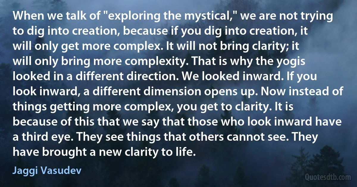 When we talk of "exploring the mystical," we are not trying to dig into creation, because if you dig into creation, it will only get more complex. It will not bring clarity; it will only bring more complexity. That is why the yogis looked in a different direction. We looked inward. If you look inward, a different dimension opens up. Now instead of things getting more complex, you get to clarity. It is because of this that we say that those who look inward have a third eye. They see things that others cannot see. They have brought a new clarity to life. (Jaggi Vasudev)