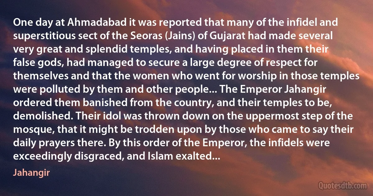 One day at Ahmadabad it was reported that many of the infidel and superstitious sect of the Seoras (Jains) of Gujarat had made several very great and splendid temples, and having placed in them their false gods, had managed to secure a large degree of respect for themselves and that the women who went for worship in those temples were polluted by them and other people... The Emperor Jahangir ordered them banished from the country, and their temples to be, demolished. Their idol was thrown down on the uppermost step of the mosque, that it might be trodden upon by those who came to say their daily prayers there. By this order of the Emperor, the infidels were exceedingly disgraced, and Islam exalted... (Jahangir)