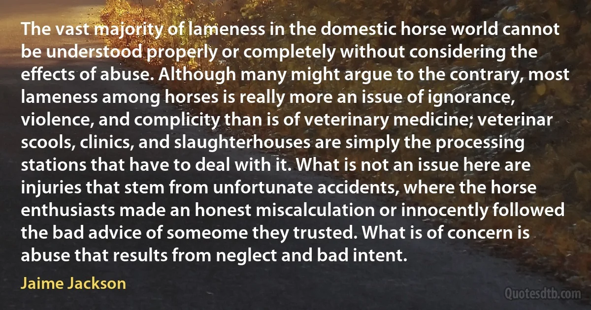 The vast majority of lameness in the domestic horse world cannot be understood properly or completely without considering the effects of abuse. Although many might argue to the contrary, most lameness among horses is really more an issue of ignorance, violence, and complicity than is of veterinary medicine; veterinar scools, clinics, and slaughterhouses are simply the processing stations that have to deal with it. What is not an issue here are injuries that stem from unfortunate accidents, where the horse enthusiasts made an honest miscalculation or innocently followed the bad advice of someome they trusted. What is of concern is abuse that results from neglect and bad intent. (Jaime Jackson)