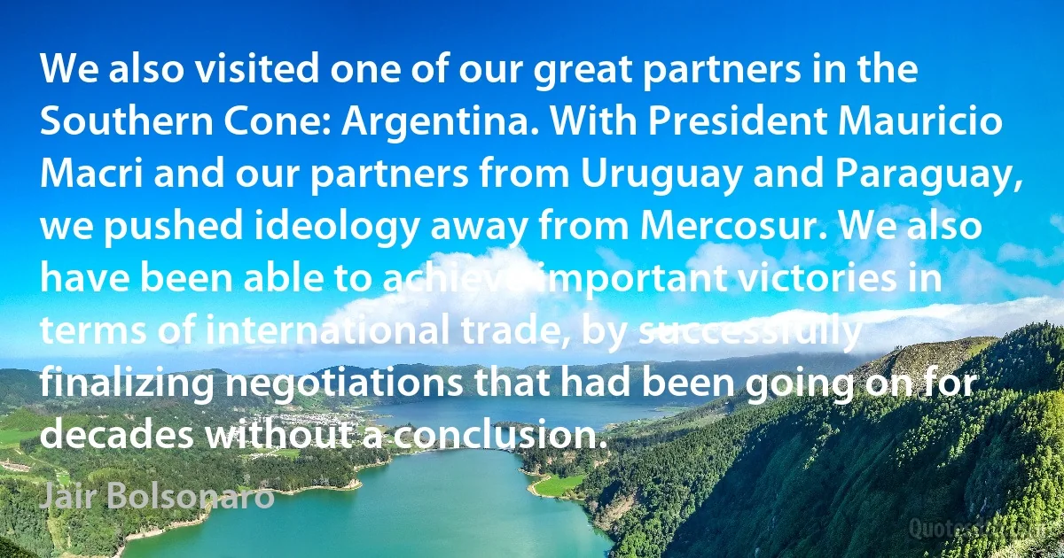 We also visited one of our great partners in the Southern Cone: Argentina. With President Mauricio Macri and our partners from Uruguay and Paraguay, we pushed ideology away from Mercosur. We also have been able to achieve important victories in terms of international trade, by successfully finalizing negotiations that had been going on for decades without a conclusion. (Jair Bolsonaro)