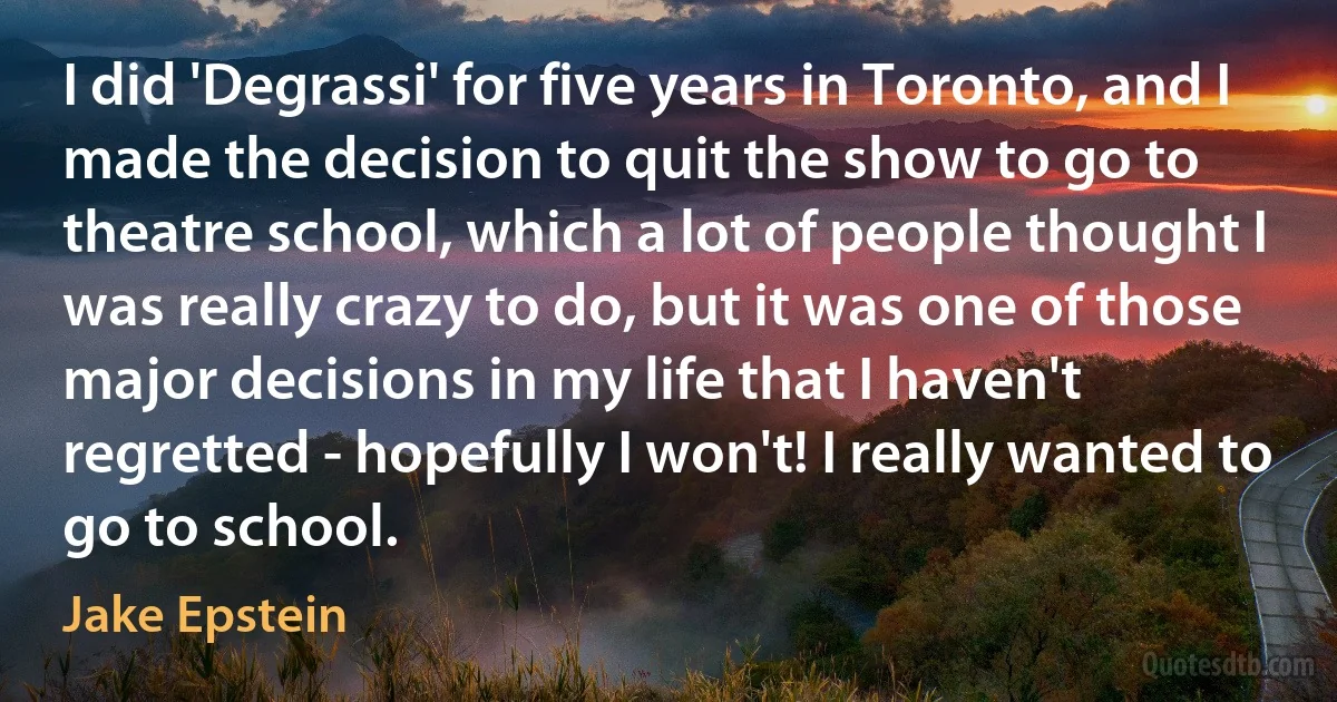 I did 'Degrassi' for five years in Toronto, and I made the decision to quit the show to go to theatre school, which a lot of people thought I was really crazy to do, but it was one of those major decisions in my life that I haven't regretted - hopefully I won't! I really wanted to go to school. (Jake Epstein)