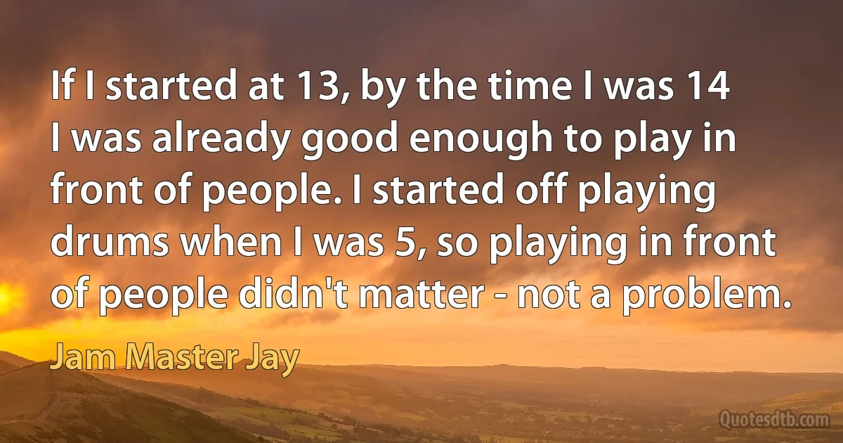 If I started at 13, by the time I was 14 I was already good enough to play in front of people. I started off playing drums when I was 5, so playing in front of people didn't matter - not a problem. (Jam Master Jay)